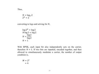 29
Thus,
𝑁 = log2 2
2𝑁
= 2
converting to logs and solving for 𝑁,
log 2𝑁
= log 2
𝑁 log 2 = log 2
𝑁 =
log 2
log 2
𝑁 = 1
With BPSK, each input bit also independently acts on the carrier,
therefore 𝑁 = 1. If two bits are inputted, encoded together, and then
allowed to simultaneously modulate a carrier, the number of output
condition is,
𝑀 = 22
= 4
 