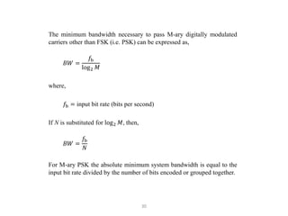 30
The minimum bandwidth necessary to pass M-ary digitally modulated
carriers other than FSK (i.e. PSK) can be expressed as,
𝐵𝑊 =
𝑓b
log2 𝑀
where,
𝑓b = input bit rate (bits per second)
If N is substituted for log2 𝑀, then,
𝐵𝑊 =
𝑓b
𝑁
For M-ary PSK the absolute minimum system bandwidth is equal to the
input bit rate divided by the number of bits encoded or grouped together.
 