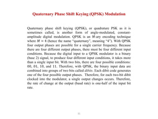 31
Quaternary Phase Shift Keying (QPSK) Modulation
Quaternary phase shift keying (QPSK), or quadrature PSK as it is
sometimes called, is another form of angle-modulated, constant-
amplitude digital modulation. QPSK is an 𝑀-ary encoding technique
where 𝑀 = 4 (hence the name “quaternary”, meaning “4”). With QPSK
four output phases are possible for a single carrier frequency. Because
there are four different output phases, there must be four different input
conditions. Because the digital input to a QPSK modulator is a binary
(base 2) signal, to produce four different input conditions, it takes more
than a single input bit. With two bits, there are four possible conditions:
00, 01, 10, and 11. Therefore, with QPSK, the binary input data are
combined into groups of two bits called dibits. Each dibit code generates
one of the four possible output phases. Therefore, for each two-bit dibit
clocked into the modulator, a single output changes occurs. Therefore,
the rate of change at the output (baud rate) is one-half of the input bit
rate.
 