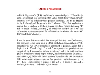 32
QPSK Transmitter
A block diagram of a QPSK modulator is shown in figure 12. Two bits (a
dibit) are clocked into the bit splitter. After both bits have been serially
inputted, they are simultaneously parallel outputted. One bit is directed
to the I channel and the other to the Q channel. The I bit modulates a
carrier that is in phase with the reference oscillator (hence, the name “I”
for “in phase” channel), and the Q bit modulates a carrier that is 90°
out
of phase or in quadrature with the reference carrier (hence, the name “Q”
for “quadrature” channel).
It can be seen that once a dibit has been split into the I and Q channels,
the operation is the same as in a BPSK modulator. Essentially, a QPSK
modulator is two BPSK modulators combined in parallel. Again, for a
logic 1 = +1 V and a logic 0 = −1 V, two phases are possible at the
output of the I balanced modulator (+ sin 𝜔c𝑡 and − sin 𝜔c𝑡), and two
phases are possible at the output of the Q balanced modulator (+ cos 𝜔c𝑡
and − cos 𝜔c𝑡). When the linear summer combines the two quadrature
(90°
out of phase) signals, there are four possible resultant phasors given
by these expressions: + sin 𝜔c𝑡 + cos 𝜔c𝑡 , + sin 𝜔c𝑡 − cos 𝜔c𝑡 ,
− sin 𝜔c𝑡 + cos 𝜔c𝑡, and − sin 𝜔c𝑡 − cos 𝜔c𝑡.
 