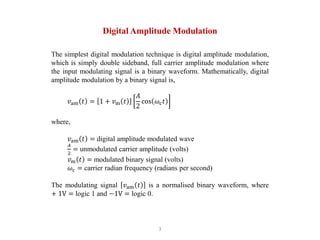 3
Digital Amplitude Modulation
The simplest digital modulation technique is digital amplitude modulation,
which is simply double sideband, full carrier amplitude modulation where
the input modulating signal is a binary waveform. Mathematically, digital
amplitude modulation by a binary signal is,
𝑣am 𝑡 = 1 + 𝑣m 𝑡
𝐴
2
cos 𝜔c𝑡
where,
𝑣am 𝑡 = digital amplitude modulated wave
𝐴
2
= unmodulated carrier amplitude (volts)
𝑣m 𝑡 = modulated binary signal (volts)
𝜔c = carrier radian frequency (radians per second)
The modulating signal 𝑣am 𝑡 is a normalised binary waveform, where
+ 1V = logic 1 and −1V = logic 0.
 