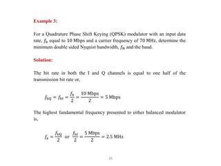 39
Example 3:
For a Quadrature Phase Shift Keying (QPSK) modulator with an input data
rate, 𝑓b equal to 10 Mbps and a carrier frequency of 70 MHz, determine the
minimum double sided Nyquist bandwidth, 𝑓N and the baud.
Solution:
The bit rate in both the I and Q channels is equal to one half of the
transmission bit rate or,
𝑓bQ = 𝑓bI =
𝑓b
2
=
10 Mbps
2
= 5 Mbps
The highest fundamental frequency presented to either balanced modulator
is,
𝑓a =
𝑓bQ
2
or
𝑓bI
2
=
5 Mbps
2
= 2.5 MHz
 
