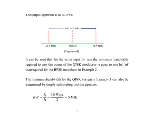41
The output spectrum is as follows:
It can be seen that for the same input bit rate the minimum bandwidth
required to pass the output of the QPSK modulator is equal to one half of
that required for the BPSK modulator in Example 2.
The minimum bandwidth for the QPSK system in Example 3 can also be
determined by simply substituting into the equation,
𝐵𝑊 =
𝑓b
𝑁
=
10 Mbps
2
= 5 MHz
𝐵𝑊 = 5 MHz
67.5 MHz 70 MHz 72.5 MHz
(Suppressed)
 