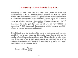 42
Probability Of Error And Bit Error Rate
Probability of error 𝑃 𝑒 and Bit Error Rate (BER) are often used
interchangeably. 𝑃 𝑒 is a theoretical expectation of the BER for a given
system. BER is an empirical record of a system’s actual bit error performance.
If a system has a 𝑃 𝑒 of 10−5
, this means that, you can expect one bit error in
every 100,000 bits transmitted
1
105 =
1
100,000
. If a system has a BER of 10−5
,
this means that in the past there was one bit error for every 100,000 bits
transmitted. A BER is measured, then compared with the expected probability
of error to evaluate a system’s performance.
Probability of error is a function of the carrier-to-noise power ratio (or more
specifically, the average energy per bit-to-noise power density ratio) and the
number of possible encoding conditions used (M-ary). Carrier-to-noise power
ratio is the ratio of the average carrier power (the combined power of the
carrier and its associated sidebands) to the thermal noise power. Carrier power
can be stated in watts or dBm, where,
𝐶 dBm = 10 log
𝐶 watts
0.001
 