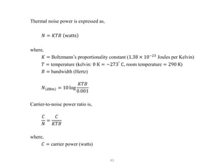 43
Thermal noise power is expressed as,
𝑁 = 𝐾𝑇𝐵 watts
where,
𝐾 = Boltzmann’s proportionality constant (1.38 × 10−23
Joules per Kelvin)
𝑇 = temperature (kelvin: 0 K = −273°
C, room temperature = 290 K)
𝐵 = bandwidth (Hertz)
𝑁 dBm = 10 log
𝐾𝑇𝐵
0.001
Carrier-to-noise power ratio is,
𝐶
𝑁
=
𝐶
𝐾𝑇𝐵
where,
𝐶 = carrier power (watts)
 