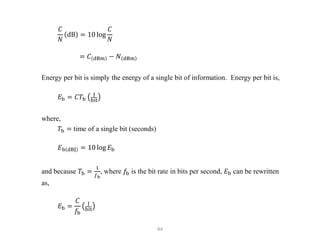 44
𝐶
𝑁
dB = 10 log
𝐶
𝑁
= 𝐶 dBm − 𝑁 dBm
Energy per bit is simply the energy of a single bit of information. Energy per bit is,
𝐸b = 𝐶𝑇b
J
bit
where,
𝑇b = time of a single bit (seconds)
𝐸b dBJ = 10 log 𝐸b
and because 𝑇b =
1
𝑓b
, where 𝑓b is the bit rate in bits per second, 𝐸b can be rewritten
as,
𝐸b =
𝐶
𝑓b
J
bit
 