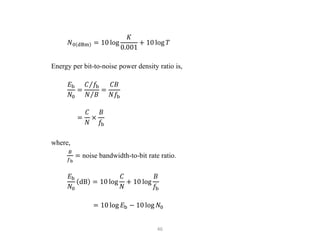 46
𝑁0 dBm = 10 log
𝐾
0.001
+ 10 log 𝑇
Energy per bit-to-noise power density ratio is,
𝐸b
𝑁0
=
𝐶 𝑓b
𝑁 𝐵
=
𝐶𝐵
𝑁𝑓b
=
𝐶
𝑁
×
𝐵
𝑓b
where,
𝐵
𝑓b
= noise bandwidth-to-bit rate ratio.
𝐸b
𝑁0
dB = 10 log
𝐶
𝑁
+ 10 log
𝐵
𝑓b
= 10 log 𝐸b − 10 log 𝑁0
 