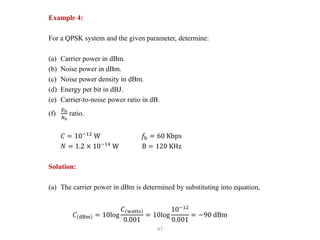 47
Example 4:
For a QPSK system and the given parameter, determine:
(a) Carrier power in dBm.
(b) Noise power in dBm.
(c) Noise power density in dBm.
(d) Energy per bit in dBJ.
(e) Carrier-to-noise power ratio in dB.
(f)
𝐸b
𝑁0
ratio.
𝐶 = 10−12
W 𝑓b = 60 Kbps
𝑁 = 1.2 × 10−14
W B = 120 KHz
Solution:
(a) The carrier power in dBm is determined by substituting into equation,
𝐶 dBm = 10log
𝐶 watts
0.001
= 10log
10−12
0.001
= −90 dBm
 