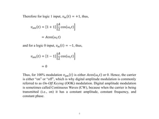 4
Therefore for logic 1 input, 𝑣m 𝑡 = +1, thus,
𝑣am 𝑡 = 1 + 1
𝐴
2
cos 𝜔c𝑡
= 𝐴cos 𝜔c𝑡
and for a logic 0 input, 𝑣m 𝑡 = −1, thus,
𝑣am 𝑡 = 1 − 1
𝐴
2
cos 𝜔c𝑡
= 0
Thus, for 100% modulation 𝑣am 𝑡 is either 𝐴cos 𝜔c𝑡 or 0. Hence, the carrier
is either “on” or “off”, which is why digital amplitude modulation is commonly
referred to as On-Off Keying (OOK) modulation. Digital amplitude modulation
is sometimes called Continuous Waves (CW), because when the carrier is being
transmitted (i.e., on) it has a constant amplitude, constant frequency, and
constant phase.
 