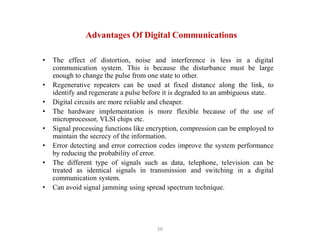 50
• The effect of distortion, noise and interference is less in a digital
communication system. This is because the disturbance must be large
enough to change the pulse from one state to other.
• Regenerative repeaters can be used at fixed distance along the link, to
identify and regenerate a pulse before it is degraded to an ambiguous state.
• Digital circuits are more reliable and cheaper.
• The hardware implementation is more flexible because of the use of
microprocessor, VLSI chips etc.
• Signal processing functions like encryption, compression can be employed to
maintain the secrecy of the information.
• Error detecting and error correction codes improve the system performance
by reducing the probability of error.
• The different type of signals such as data, telephone, television can be
treated as identical signals in transmission and switching in a digital
communication system.
• Can avoid signal jamming using spread spectrum technique.
Advantages Of Digital Communications
 