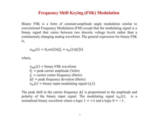 6
Frequency Shift Keying (FSK) Modulation
Binary FSK is a form of constant-amplitude angle modulation similar to
conventional Frequency Modulation (FM) except that the modulating signal is a
binary signal that varies between two discrete voltage levels rather than a
continuously changing analog waveform. The general expression for binary FSK
is,
𝑣fsk 𝑡 = 𝑉
ccos 2𝜋 𝑓c + 𝑣m 𝑡 ∆𝑓 𝑡
where,
𝑣fsk 𝑡 = binary FSK waveform
𝑉
c = peak carrier amplitude (Volts)
𝑓c = carrier center frequency (Hertz)
∆𝑓 = peak frequency deviation (Hertz)
𝑣m 𝑡 = binary input modulating signal ±1
The peak shift in the carrier frequency ∆𝑓 is proportional to the amplitude and
polarity of the binary input signal. The modulating signal 𝑣m 𝑡 , is a
normalised binary waveform where a logic 1 = +1 and a logic 0 = −1 .
 