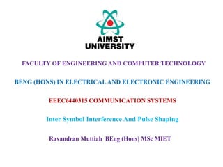 EEEC6440315 COMMUNICATION SYSTEMS
Inter Symbol Interference And Pulse Shaping
FACULTY OF ENGINEERING AND COMPUTER TECHNOLOGY
BENG (HONS) IN ELECTRICALAND ELECTRONIC ENGINEERING
Ravandran Muttiah BEng (Hons) MSc MIET
 