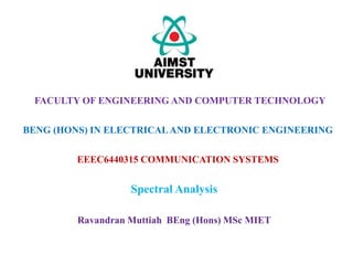 EEEC6440315 COMMUNICATION SYSTEMS
Spectral Analysis
FACULTY OF ENGINEERING AND COMPUTER TECHNOLOGY
BENG (HONS) IN ELECTRICALAND ELECTRONIC ENGINEERING
Ravandran Muttiah BEng (Hons) MSc MIET
 