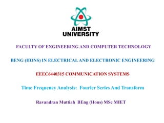 EEEC6440315 COMMUNICATION SYSTEMS
Time Frequency Analysis: Fourier Series And Transform
FACULTY OF ENGINEERING AND COMPUTER TECHNOLOGY
Ravandran Muttiah BEng (Hons) MSc MIET
BENG (HONS) IN ELECTRICALAND ELECTRONIC ENGINEERING
 