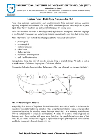 Prof. Deptii Chaudhari, Department of Computer Engineering, I2IT
Lecture Notes - Finite State Automata for NLP
Finite state automata (deterministic and nondeterministic finite automata) provide decision
regarding acceptance and rejection of a string while transducers provide some output for a given
input. Thus, the two machines are quite useful in language processing tasks.
Finite state automata are useful in deciding whether a given word belongs to a particular language
or not. Similarly, transducers are useful in parsing and generation of words from their lexical form.
Areas where finite-state methods have been proved to be particularly efficient are
• phonological
• morphological
• syntactic analyses
• tokenization
• shallow parsing
• word sense disambiguation
• spell checking/correcting
Each path in a finite-state network encodes a single string or a set of strings. All paths in such a
network encode a finite-state language or a finite-state relation.
Consider the following figure encoding the language of the type {clear, clever, ear, ever, fat, fatter}.
FSA for Morphological Analysis
Morphology is a branch of linguistics that studies the inner structure of words. It deals with the
ways the words are formed (word formation rules) using the smallest units bearing some lexical or
grammatical meaning. In modeling natural language morphology, it is necessary to distinguish
between surface forms of words and their lemmas. A lemma for a surface form is typically its
dictionary entry form together with some terms that shows the morphological properties of that
form. So, the lemma for the word “bigger” is represented as big+Adj+Comp which shows that the
word is the comparative form of the adjective big.
 