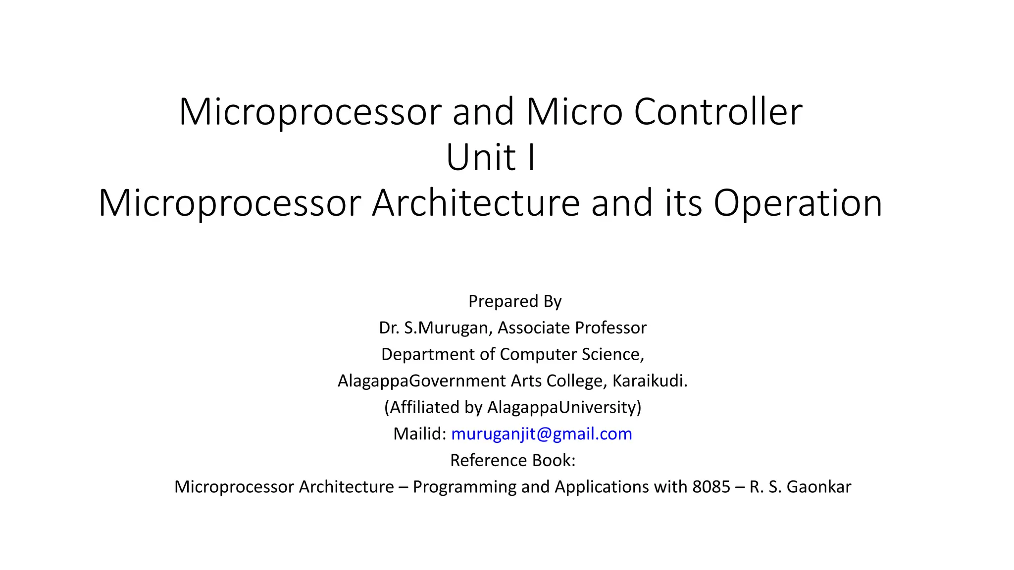 Microprocessor and Micro Controller Unit I Microprocessor Architecture and its Operation Prepared By Dr. S.Murugan, Associate Professor Department of Computer Science, AlagappaGovernment Arts College, Karaikudi. (Affiliated by AlagappaUniversity) Mailid: muruganjit@gmail.com Reference Book: Microprocessor Architecture – Programming and Applications with 8085 – R. S. Gaonkar 