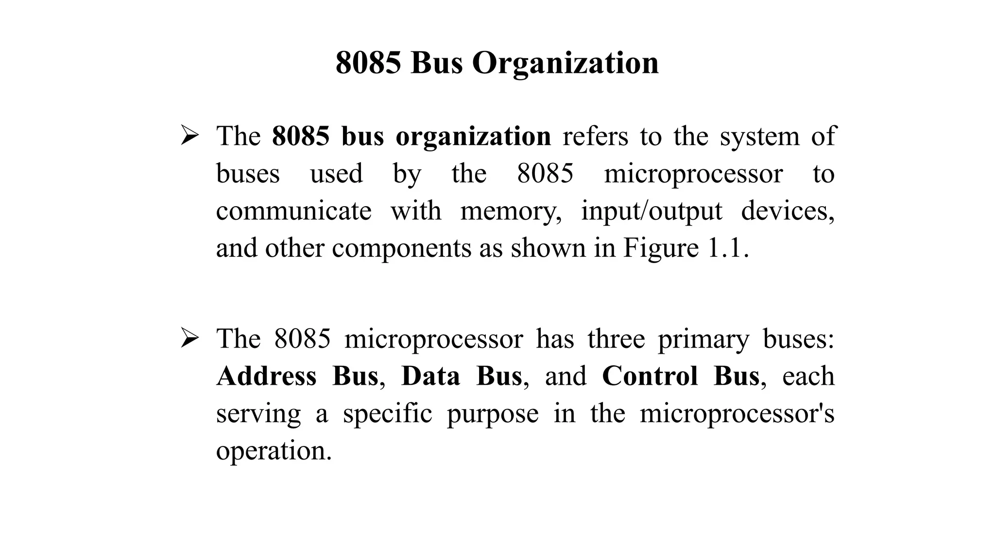 8085 Bus Organization ➢ The 8085 bus organization refers to the system of buses used by the 8085 microprocessor to communicate with memory, input/output devices, and other components as shown in Figure 1.1. ➢ The 8085 microprocessor has three primary buses: Address Bus, Data Bus, and Control Bus, each serving a specific purpose in the microprocessor's operation. 