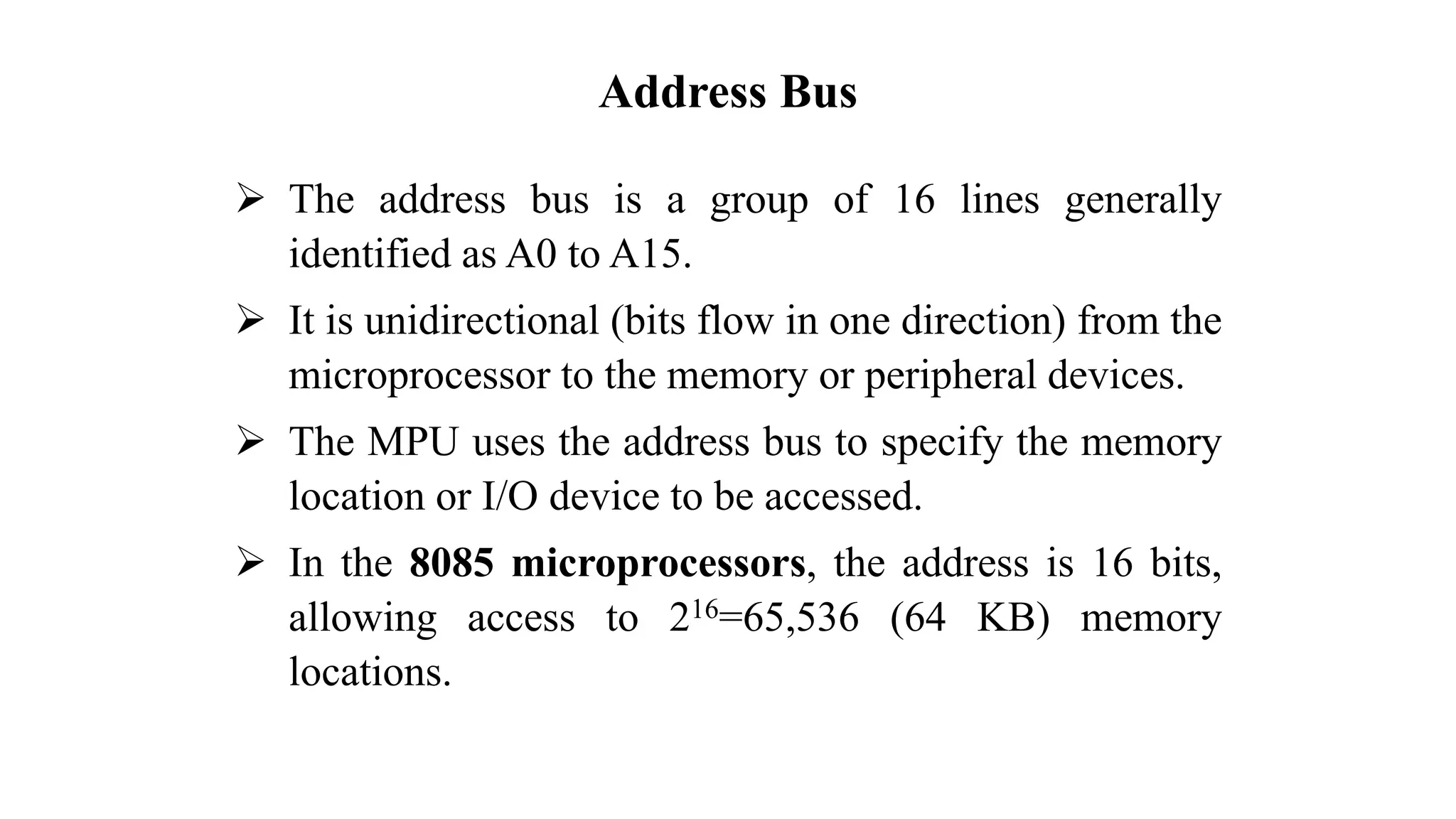 Address Bus ➢ The address bus is a group of 16 lines generally identified as A0 to A15. ➢ It is unidirectional (bits flow in one direction) from the microprocessor to the memory or peripheral devices. ➢ The MPU uses the address bus to specify the memory location or I/O device to be accessed. ➢ In the 8085 microprocessors, the address is 16 bits, allowing access to 216=65,536 (64 KB) memory locations. 