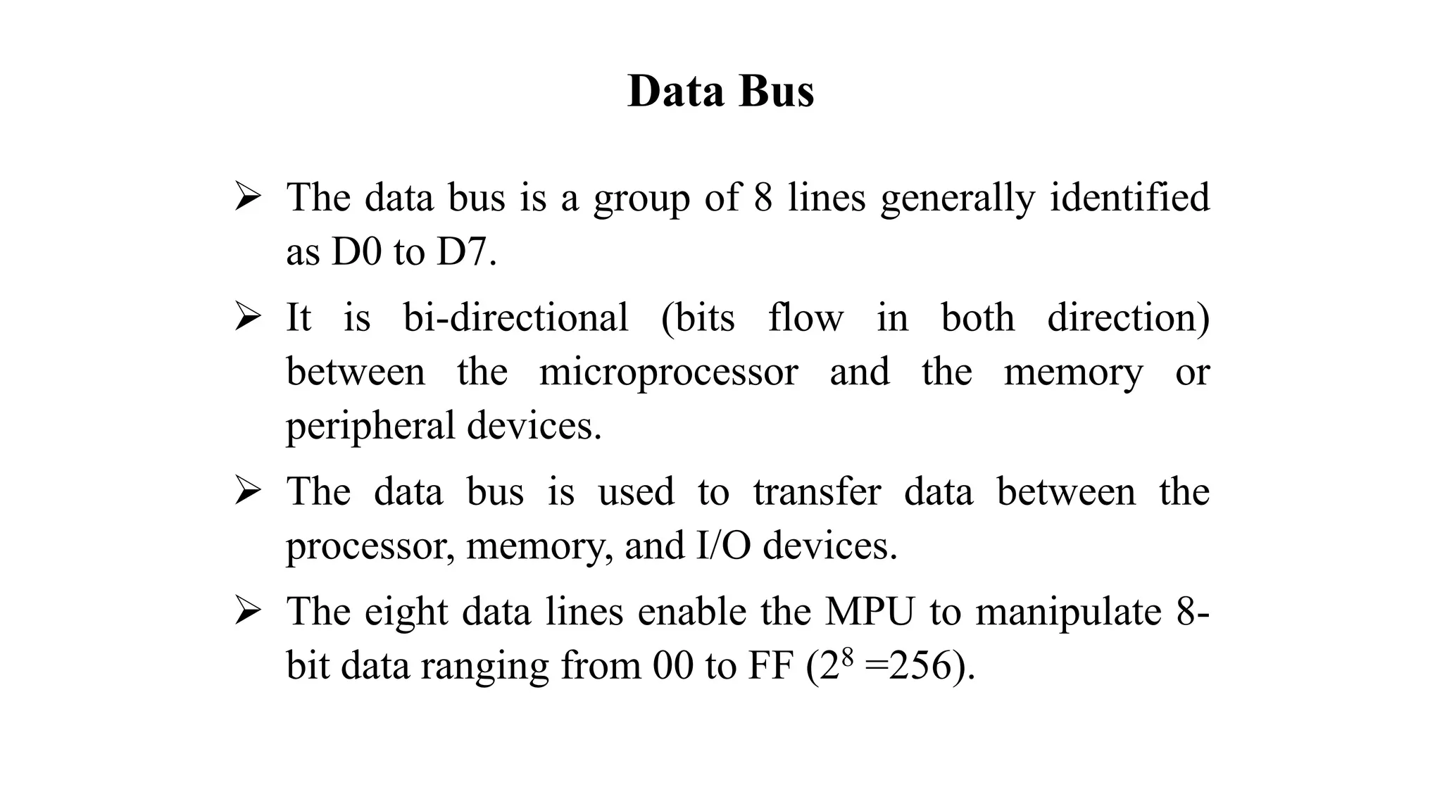 Data Bus ➢ The data bus is a group of 8 lines generally identified as D0 to D7. ➢ It is bi-directional (bits flow in both direction) between the microprocessor and the memory or peripheral devices. ➢ The data bus is used to transfer data between the processor, memory, and I/O devices. ➢ The eight data lines enable the MPU to manipulate 8- bit data ranging from 00 to FF (28 =256). 