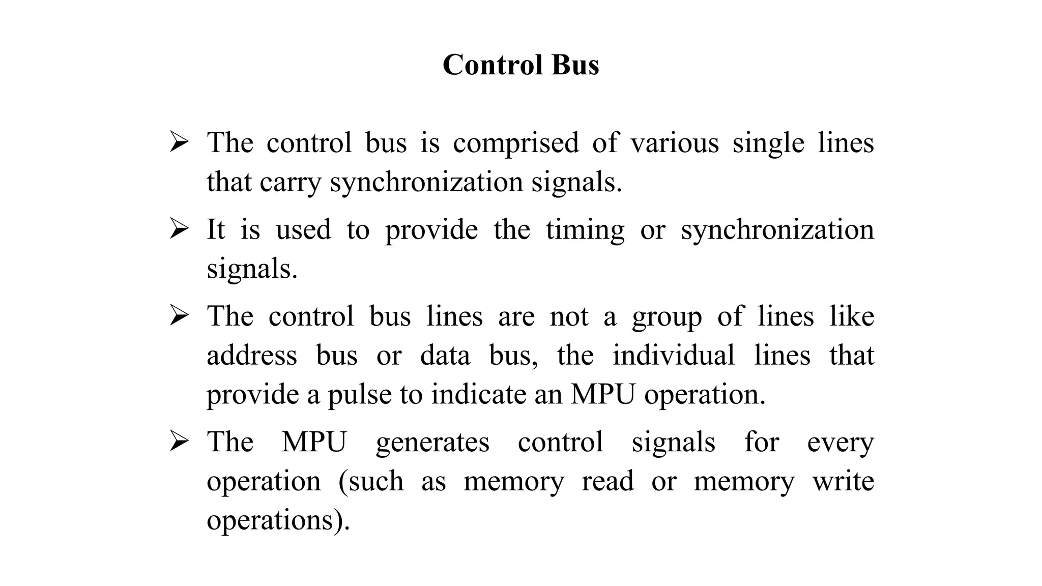 Control Bus ➢ The control bus is comprised of various single lines that carry synchronization signals. ➢ It is used to provide the timing or synchronization signals. ➢ The control bus lines are not a group of lines like address bus or data bus, the individual lines that provide a pulse to indicate an MPU operation. ➢ The MPU generates control signals for every operation (such as memory read or memory write operations). 