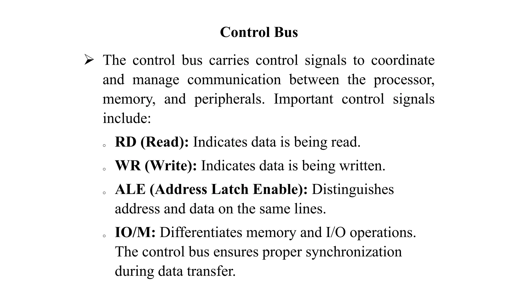 Control Bus ➢ The control bus carries control signals to coordinate and manage communication between the processor, memory, and peripherals. Important control signals include: o RD (Read): Indicates data is being read. o WR (Write): Indicates data is being written. o ALE (Address Latch Enable): Distinguishes address and data on the same lines. o IO/M: Differentiates memory and I/O operations. The control bus ensures proper synchronization during data transfer. 