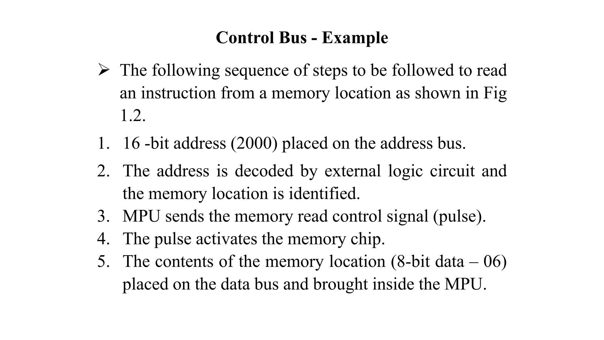 Control Bus - Example ➢ The following sequence of steps to be followed to read an instruction from a memory location as shown in Fig 1.2. 1. 16 -bit address (2000) placed on the address bus. 2. The address is decoded by external logic circuit and the memory location is identified. 3. MPU sends the memory read control signal (pulse). 4. The pulse activates the memory chip. 5. The contents of the memory location (8-bit data – 06) placed on the data bus and brought inside the MPU. 