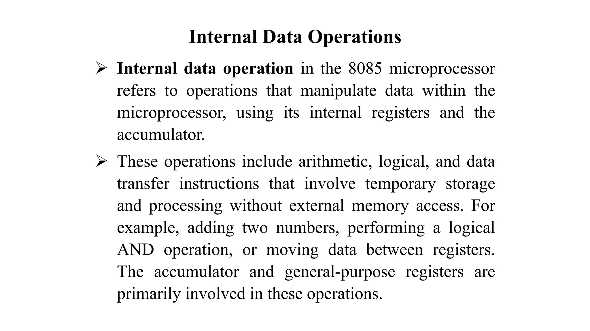 Internal Data Operations ➢ Internal data operation in the 8085 microprocessor refers to operations that manipulate data within the microprocessor, using its internal registers and the accumulator. ➢ These operations include arithmetic, logical, and data transfer instructions that involve temporary storage and processing without external memory access. For example, adding two numbers, performing a logical AND operation, or moving data between registers. The accumulator and general-purpose registers are primarily involved in these operations. 