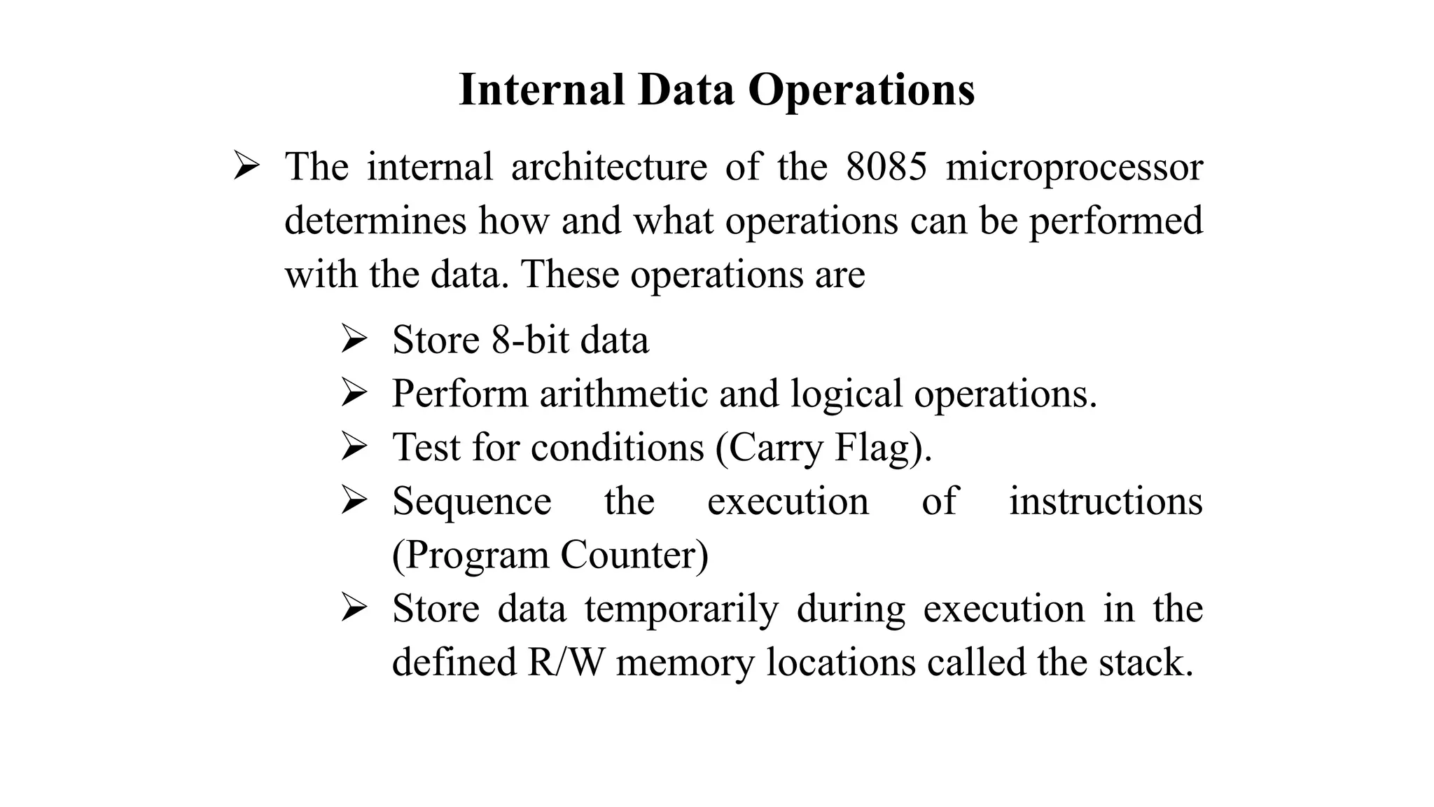 Internal Data Operations ➢ The internal architecture of the 8085 microprocessor determines how and what operations can be performed with the data. These operations are ➢ Store 8-bit data ➢ Perform arithmetic and logical operations. ➢ Test for conditions (Carry Flag). ➢ Sequence the execution of instructions (Program Counter) ➢ Store data temporarily during execution in the defined R/W memory locations called the stack. 