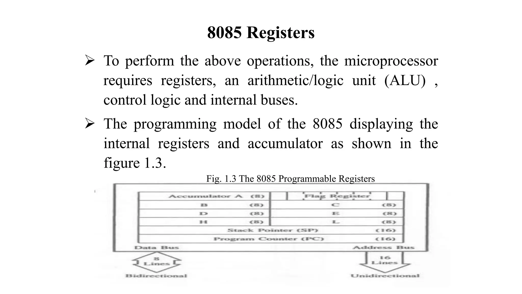 8085 Registers ➢ To perform the above operations, the microprocessor requires registers, an arithmetic/logic unit (ALU) , control logic and internal buses. ➢ The programming model of the 8085 displaying the internal registers and accumulator as shown in the figure 1.3. Fig. 1.3 The 8085 Programmable Registers 