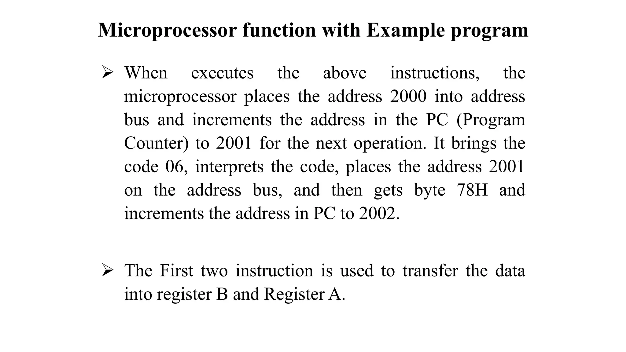 Microprocessor function with Example program ➢ When executes the above instructions, the microprocessor places the address 2000 into address bus and increments the address in the PC (Program Counter) to 2001 for the next operation. It brings the code 06, interprets the code, places the address 2001 on the address bus, and then gets byte 78H and increments the address in PC to 2002. ➢ The First two instruction is used to transfer the data into register B and Register A. 