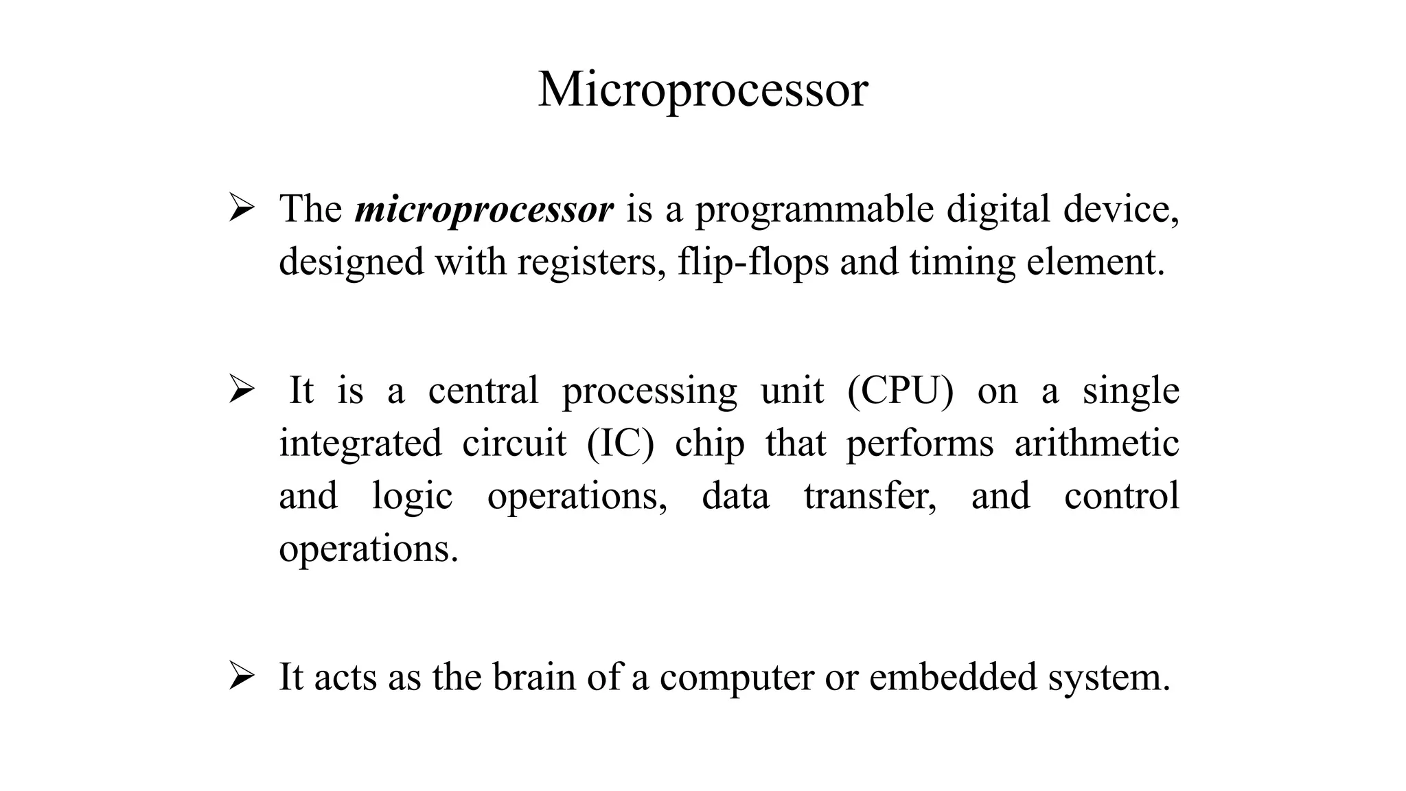 Microprocessor ➢ The microprocessor is a programmable digital device, designed with registers, flip-flops and timing element. ➢ It is a central processing unit (CPU) on a single integrated circuit (IC) chip that performs arithmetic and logic operations, data transfer, and control operations. ➢ It acts as the brain of a computer or embedded system. 