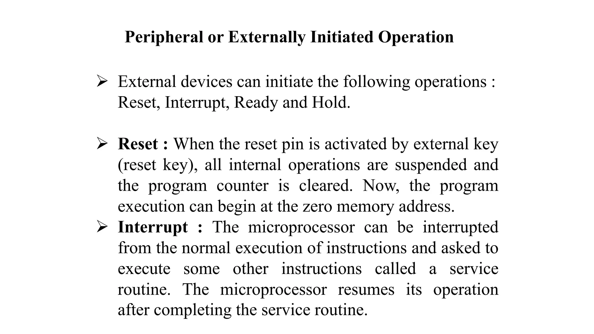 Peripheral or Externally Initiated Operation ➢ External devices can initiate the following operations : Reset, Interrupt, Ready and Hold. ➢ Reset : When the reset pin is activated by external key (reset key), all internal operations are suspended and the program counter is cleared. Now, the program execution can begin at the zero memory address. ➢ Interrupt : The microprocessor can be interrupted from the normal execution of instructions and asked to execute some other instructions called a service routine. The microprocessor resumes its operation after completing the service routine. 