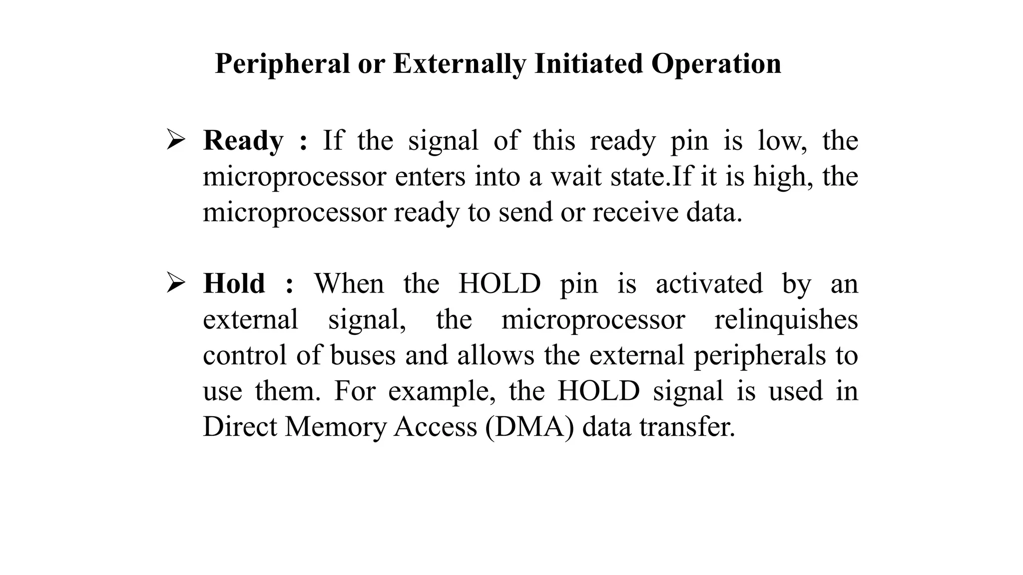 Peripheral or Externally Initiated Operation ➢ Ready : If the signal of this ready pin is low, the microprocessor enters into a wait state.If it is high, the microprocessor ready to send or receive data. ➢ Hold : When the HOLD pin is activated by an external signal, the microprocessor relinquishes control of buses and allows the external peripherals to use them. For example, the HOLD signal is used in Direct Memory Access (DMA) data transfer. 