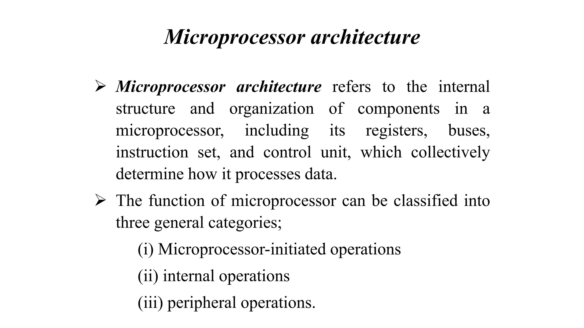 Microprocessor architecture ➢ Microprocessor architecture refers to the internal structure and organization of components in a microprocessor, including its registers, buses, instruction set, and control unit, which collectively determine how it processes data. ➢ The function of microprocessor can be classified into three general categories; (i) Microprocessor-initiated operations (ii) internal operations (iii) peripheral operations. 