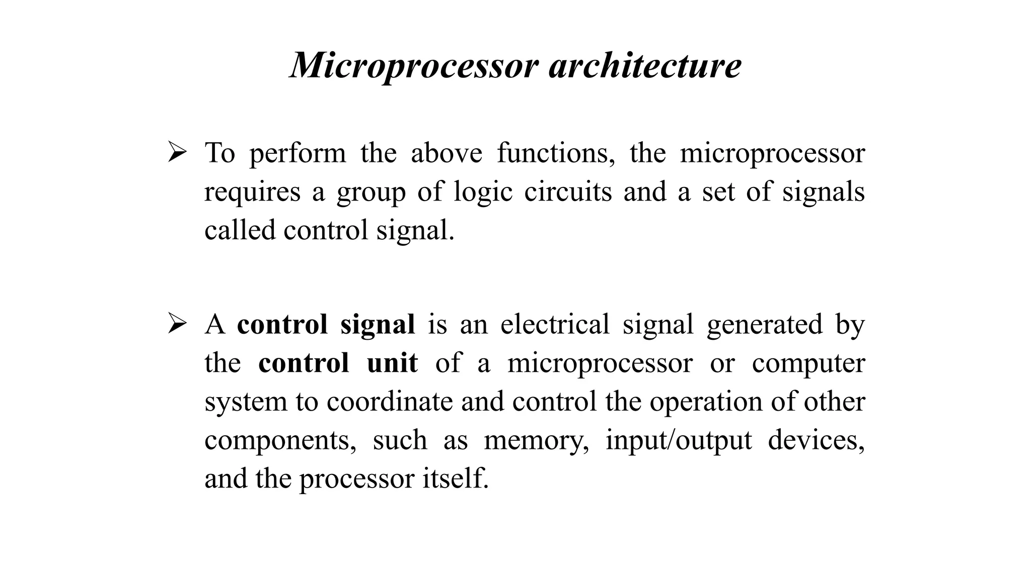 Microprocessor architecture ➢ To perform the above functions, the microprocessor requires a group of logic circuits and a set of signals called control signal. ➢ A control signal is an electrical signal generated by the control unit of a microprocessor or computer system to coordinate and control the operation of other components, such as memory, input/output devices, and the processor itself. 