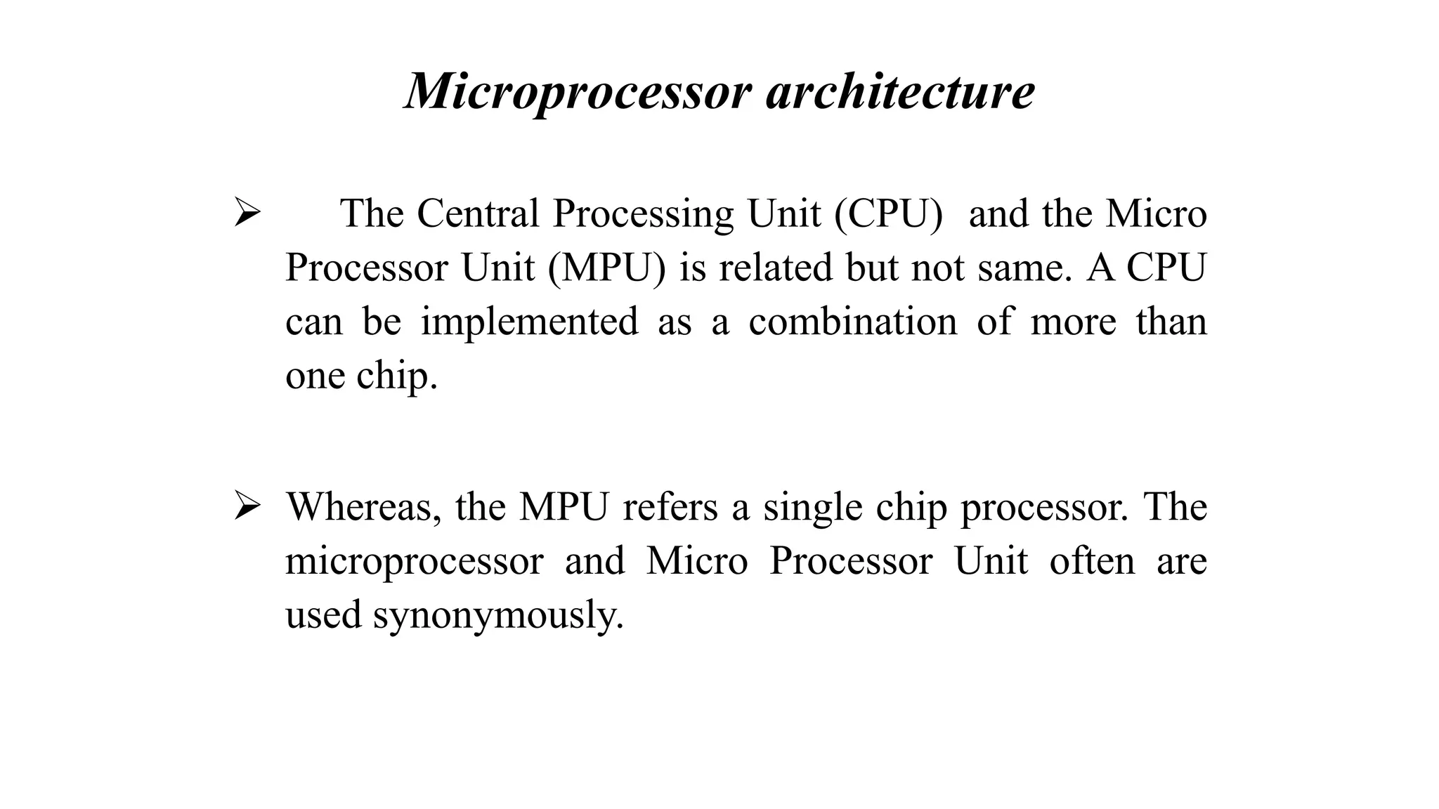Microprocessor architecture ➢ The Central Processing Unit (CPU) and the Micro Processor Unit (MPU) is related but not same. A CPU can be implemented as a combination of more than one chip. ➢ Whereas, the MPU refers a single chip processor. The microprocessor and Micro Processor Unit often are used synonymously. 