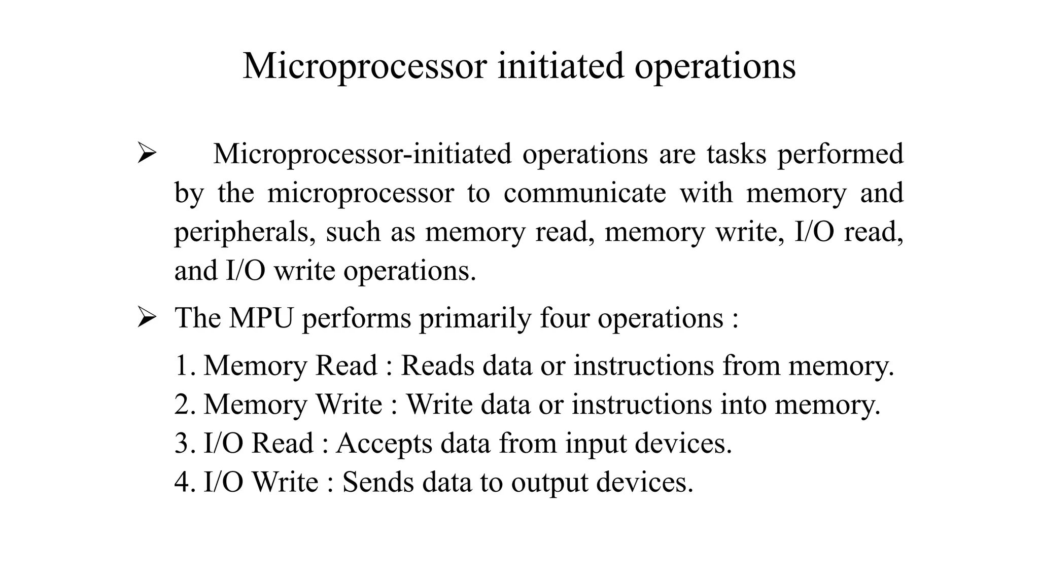 Microprocessor initiated operations ➢ Microprocessor-initiated operations are tasks performed by the microprocessor to communicate with memory and peripherals, such as memory read, memory write, I/O read, and I/O write operations. ➢ The MPU performs primarily four operations : 1. Memory Read : Reads data or instructions from memory. 2. Memory Write : Write data or instructions into memory. 3. I/O Read : Accepts data from input devices. 4. I/O Write : Sends data to output devices. 