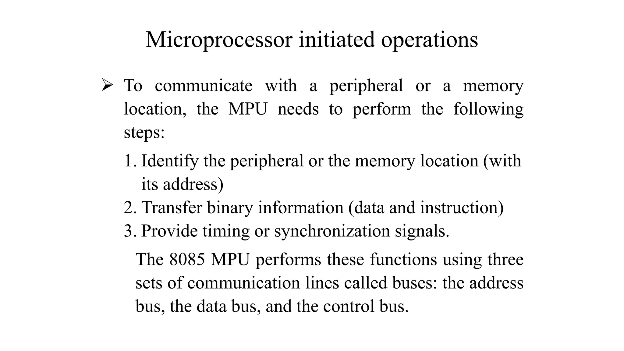 Microprocessor initiated operations ➢ To communicate with a peripheral or a memory location, the MPU needs to perform the following steps: 1. Identify the peripheral or the memory location (with its address) 2. Transfer binary information (data and instruction) 3. Provide timing or synchronization signals. The 8085 MPU performs these functions using three sets of communication lines called buses: the address bus, the data bus, and the control bus. 