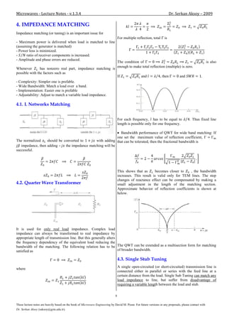 Microwaves - Lecture Notes - v.1.3.4                                                                                        Dr. Serkan Aksoy – 2009

4. IMPEDANCE MATCHING
Impedance matching (or tuning) is an important issue for
                                                                                   For multiple reflection, total     is
- Maximum power is delivered when load is matched to line
(assuming the generator is matched)
- Power loss is minimized.
-     ratio of receiver components is increased.
- Amplitude and phase errors are reduced.
                                                                                   The condition of                                                       is also
                                                                                   enough to make total reflection (multiple) is zero.
Whenever        has nonzero real part, impedance matching is
possible with the factors such as
                                                                                   If              and             , then         and              .
- Complexity: Simpler one is prefable.
- Wide Bandwidth: Match a load over a band.
- Implementation: Easier one is prefable
- Adjustability: Adjust to match a variable load impedance.

4.1. L Networks Matching


                                                                                   For each frequency, has to be equal to                 . Thus fixed line
                                                                                   length is possible only for one frequency.

                                                             Bandwidth performance of QWT for wide band matching: If
                                                           one set the maximum value of reflection coefficient,
The normalized     should be converted to     with adding that can be tolerated, then the fractional bandwidth is
   impedance, then adding – the impedance matching will be
successful.




                                                                                   This shows that as       becomes closer to   , the bandwidth
                                                                                   increases. This result is valid only for TEM lines. The step
                                                                                   changes of reactance effect can be compensated by making a
4.2. Quarter Wave Transformer                                                      small adjustment in the length of the matching section.
                                                                                   Approximate behavior of reflection coefficients is shown at
                                                                                   below.




It is used for only real load impedance. Complex load
impedance can always be transformed to real impedance by
appropriate length of transmission line. But this generally alters
the frequency dependency of the equivalent load reducing the
bandwidth of the matching. The following relation has to be The QWT can be extended as a multisection form for matching
satisfied as                                                       of broader bandwidth.

                                                                                   4.3. Single Stub Tuning
                                                                                   A single open-circuited (or short-circuited) transmission line is
where
                                                                                   connected either in parallel or series with the feed line at a
                                                                                   certain distance from the load. Single Sub Tuning can match any
                                                                                   load impedance to line, but suffer from disadvantage of
                                                                                   requiring a variable length between the load and stub.

                                                                               8

These lecture notes are heavily based on the book of Microwave Engineering by David M. Pozar. For future versions or any proposals, please contact with
Dr. Serkan Aksoy (saksoy@gyte.edu.tr).
 