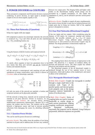 Microwaves - Lecture Notes - v.1.3.4                                                                                     Dr. Serkan Aksoy – 2009

5. POWER DIVIDERS & COUPLERS                                  between two output ports. The fringing fields and higher order
                                                              modes at the discontinuity leading stored energy can be
These are passive components used for power division or power accounted by a lumped susceptance, . The output line
combining. In power division, an input signal is divided by impedances      and    can be selected to provide various power
coupler in two (or more) signals, equally or not.             decision.

                                                                                  Resistive Divider: Possible to match all ports simultaneously,
                                                                                the resistive (lossy) divider is used, but no isolation between two
                                                                                output ports due to being not lossless. Half of the supplied
                                                                                power is dissipated in resistors.
5.1. Three Port Networks (T Junction)
                                                                                5.2. Four Port Networks (Directional Coupler)
It has two inputs with one output.
                                                                 It has two inputs and two outputs. After considering using the
  If component is passive (no anisotropic material), the network features of      matrix for reciprocal, matched and lossless
is reciprocal              and when all ports are also matched   network, the possible solutions are                       means
                                                                 Directional Coupler. Using different phase references,
          , considering lossless one
                                                                 Symmetrical or Anti-symmetrical Directional Coupler may be
                                                                 defined. The design parameters of directional coupler are




Using the features of         for lossless and reciprocal network




                                                                                    The coupling factor shows the fraction of input power to the
To satisfy, above equation at least two parameters have to be                   output. The directivity is a measure of isolation ability for
zero means that three port network can not be reciprocal,                       forward and backward waves. The ideal coupler has infinite
lossless and matched all ports.                                                 directivity and isolation and also lossless.
                                                                                    The directional property of the all directional coupler is
  If the network is nonreciprocal with matching all port and                    produced through the use of two separate waves or wave
satisfaction of energy conservation, such a device is known as                  components, which add in phase at the coupled port, and cancel
Circulator relies on anisotropic materials.                                     in phase at the isolated port.

                                                                                5.2.1. Waveguide Directional Coupler
                                                                 Bethe Hole Coupler: Couple one waveguide to another
                                                               through a single small hole in the
                                                               common wall. Types of the
                                                               parallel guides and skewed guides
                                                               work properly only at the design
  if only two ports of the network are matched, a lossless and frequency (narrow bandwidth in
reciprocal network can be physically realizable.               terms of its directivity).

  If the network is being lossy, network can be reciprocal and                    Multi Hole Coupler: Series of
matched at all ports (Resistive Divider or Isolator). As an                     coupling holes are used to increase
example, Ferrite Isolators are two-port device having                           bandwidth as similar design to
unidirectional transmission characteristics. Because     is not
                                                                                multi section transformer. Making
unitary, the isolator must be lossy. The isolators can be used
between a high-power source and load to prevent possible                        coupling coefficients proportional
reflections from damaging the source by absorbing reflected                     to     binominal       coefficients,
power.                                                                          maximally flat response can be obtained. Using Chebysev
                                                                                polynomial, different responses are possible.
5.1.1. T Junction Power Divider
This can be used for power division (or combining).

 Lossless Divider: This suffers from the problem of not being
matched at all ports and in addition does not have any isolation
                                                                              10

These lecture notes are heavily based on the book of Microwave Engineering by David M. Pozar. For future versions or any proposals, please contact with
Dr. Serkan Aksoy (saksoy@gyte.edu.tr).
 