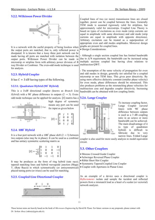 Microwaves - Lecture Notes - v.1.3.4                                                                                     Dr. Serkan Aksoy – 2009

5.2.2. Wilkinson Power Divider
                                                                    Coupled lines of two (or more) transmission lines are closed
                                                                    together, power can be coupled between the lines. Generally
                                                                    TEM mode is assumed rigorously valid for striplines, but
                                                                    approximately valid for microstrips. Coupled Line Theory is
                                                                    based on types of excitations as even mode (strip currents are
                                                                    equal in amplitude with same directions) and odd mode (strip
                                                                    currents are equal in amplitude with opposite directions).
                                                                    Arbitrary excitation can be treated as a superposition of
                                                                    appropriate even and odd modes amplitudes. Moreover design
It is a network with the useful property of being lossless when graphs are present for coupled lines.
the output ports are matched, that is, only reflected power is Design Considerations:
dissipated. It is known that a lossy three port network can be
made having all ports are matched with isolation between the - Although a single section coupled line has limited bandwidth
output ports. Wilkinson Power Divider can be made in due to                     requirement, the bandwidth can be increased using
microstrip or stripline form with arbitrary power division of       multiple sections coupled line having close relations to
way Divider or Combiner. The even-odd mode technique is used multisection QWT.
for analysis.
                                                                    - The assumption of the same velocity of propagation for even
5.2.3. Hybrid Coupler                                               and odd modes in design, generally not satisfied for a coupled
                                                                    microstrip or non TEM lines. This gives poor directivity. By
It has              having types of the following.                  using more effective dielectric constant (smaller phase velocity)
                                                                    for even mode, phase differences should be minimized. This
5.2.3.1. Quadrature Hybrid (           Hybrid)                      also produces problems as the mismatching phase velocities for
                                                                    multisection case and degrades coupler directivity. Increasing
This is a           directional coupler (knows as Branch Line bandwidth can be obtained with low coupling limits.
Hybrid) with a         phase difference in outputs (2     3). Even-
odd mode technique can be applied for analysis.        matrix has a 5.2.6. Lange Coupler
                                      high degree of symmetry
                                                                                                         To increase coupling factor,
                                      means any port can be used                                         Lange Coupler (several
                                      for input as given below                                           lines) with           phase
                                                                                                         difference between outputs
                                                                                                         is used as a 3 dB coupling
                                                                                                         ratio in an octave or more
                                                                                                         bandwidth can be achieved.
                                                                                                         The main disadvantage of it
                                                                                                         (a type of quadrature
5.2.4.         Hybrid                                                                                    hybrid) is difficult to
                                                                                                         fabricate due to very
It is a four port network with a       phase shift (2 3) between                                         narrow lines. Folded Lange
two outputs (also may be in phase). It can be used as a combiner coupler is also used for more easily analysis to model equivalent
and has unitary symmetric scattering matrix as                      circuit.

                                                                                5.3. Other Couplers
                                                                                   Moreno Crossed Guide Coupler
                                                                                   Schwinger Reversed Phase Coupler
It may be produces as the form of ring hybrid (rate race),                         Riblet Short Slot Coupler
tapered matching lines and hybrid waveguide junction (Magic                        Symmetric Tapered Coupled Line Coupler
T, (Rate Race)) in which symmetrically (or antisymmetrical)                        Coupler with Apertures in Planar Lines
placed tuning ports (or irises) can be used for matching.

5.2.5. Coupled Line Directional Coupler                                         As an example of a device uses a directional coupler is
                                                                                Reflectometer isolate and sample the incident and reflected
                                                                                powers from a mismatch load as a heart of a scalar (or vectorial)
                                                                                network analyzer.




                                                                              11

These lecture notes are heavily based on the book of Microwave Engineering by David M. Pozar. For future versions or any proposals, please contact with
Dr. Serkan Aksoy (saksoy@gyte.edu.tr).
 