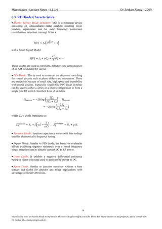 Microwaves - Lecture Notes - v.1.3.4                                                                                     Dr. Serkan Aksoy – 2009

6.3. RF Diode Characteristics
  Shottky Barrier Diode Detectors: This is a nonlinear device
consisting of semiconductor-metal junction resulting lower
junction capacitance can be used frequency conversion
(rectification, detection, mixing). It has a




with a Small Signal Model




These diodes are used as rectifiers, detectors and demodulation
of an AM modulated RF carrier.

  PIN Diode: This is used to construct an electronic switching
for control circuits such as phase shifters and attenuators. These
are preferable because of small size, high speed and inerrability
with planar circuits. Especially single-pole PIN diode switches
can be used in either a series or a shunt configuration to form a
single pole RF switch. Insertion Loss of switches




where       is diode impedance as




  Varactor Diode: Junction capacitance varies with bias voltage
used for electronically frequency tuning.

  Impatt Diode: Similar to PIN diode, but based on avalanche
effects exhibiting negative resistance over a broad frequency
range, therefore used to directly convert DC to RF power.

  Gunn Diode: It exhibits a negative differential resistance
based on Gunn effect and used to generate RF power to DC.

  Baritt Diode: Similar to junction transistor without a base
contact and useful for detector and mixer applications with
advantages of lower AM noise.




                                                                              14

These lecture notes are heavily based on the book of Microwave Engineering by David M. Pozar. For future versions or any proposals, please contact with
Dr. Serkan Aksoy (saksoy@gyte.edu.tr).
 