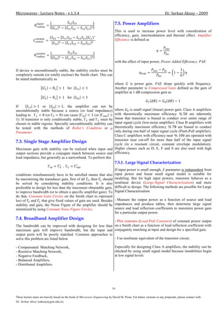 Microwaves - Lecture Notes - v.1.3.4                                                                                     Dr. Serkan Aksoy – 2009

                                                                                7.5. Power Amplifiers
                                                                                This is used to increase power level with consideration of
                                                                                efficiency, gain, intermodulation and thermal effect. Amplifier
                                                                                Efficiency is defined as




                                                                                with the effect of input power, Power Added Efficiency, PAE

If device is unconditionally stable, the stability circles must be
completely outside (or totally enclose) the Smith chart. This can
be stated mathematically as
                                                                                where      is power gain. PAE drops quickly with frequency.
                                          for                                   Another parameter is Compressed Gain defined as the gain of
                                                                                amplifier at 1 dB compression gain as
                                          for

If                   or            , the amplifier can not be
unconditionally stable because a source (or load impedance)    where      is small signal (linear) power gain. Class A amplifiers
leading to             (or       ) can cause          (or      with theoretically maximum efficiency               are inherently
  ). If transistor is only conditionally stable,  and          linear that transistor is biased to conduct over entire range of
                                                          must be
                                                               input signal cycle (low-noise amplifier). Class B amplifiers with
chosen in stable regions. Specially unconditionally stability can
be tested with the methods of Rollet’s Condition or            theoretically maximum efficiency            are biased to conduct
Parameter.                                                     only during one-half of input signal cycle (Push-Pull amplifier).
                                                               Class C amplifiers with efficiency near          are operated with
                                                               transistor near cut-off for more than half of the input signal
7.3. Single Stage Amplifier Design
                                                               cycle (in a resonant circuit, constant envelope modulation).
Maximum gain with stability can be realized when input and Higher classes such as D, E, F and S are also used with high
output sections provide a conjugate match between source and efficiency.
load impedance, but generally as a narrowband. To perform this
                                                                                7.5.1. Large Signal Characterization
                                                                                If input power is small enough, parameter is independent from
conditions simultaneously have to be satisfied means that also                  input power and linear small signal model is suitable for
by maximizing the transducer gain, first of all , then should                   modeling. But for high input powers, transistor behaves as a
be solved by considering stability conditions. It is also                       nonlinear device (Large-Signal Characterization) and more
preferable to design for less than the maximum obtainable gain,                 difficult to design. The following methods are possible for Large
to improve bandwidth (or to obtain a specific amplifier gain). To               Signal Characterization
do that, Constant Gain Circles on the Smith chart to represent
loci of and that give fixed values of gain are used. Besides                    - Measure the output power as a function of source and load
stability and gain, the Noise Figure of the amplifier should be                 impedances and produce tables, then determine large signal
minimized by using Constant Noise Figure Circles.                               source and load reflection coefficients to maximize power gain
                                                                                for a particular output power.
7.4. Broadband Amplifier Design
                                                           - Plot contours (Load-Pull Contours) of constant power output
The bandwidth can be improved with designing for less than on a Smith chart as a function of load reflection coefficient with
maximum gain will improve bandwidth, but the input and conjugately matching at input and design for a specified gain.
output ports will be poorly matched. Common approaches to
solve this problem are listed below                        - Use nonlinear equivalent of the transistor circuit.

- Compensated Matching Network,                                                 Especially for designing Class A amplifiers, the stability can be
- Resistive Matching Network,                                                   checked by using small signal model because instabilities begin
- Negative Feedback,                                                            at low signal levels.
- Balanced Amplifiers,
- Distributed Amplifiers.




                                                                              16

These lecture notes are heavily based on the book of Microwave Engineering by David M. Pozar. For future versions or any proposals, please contact with
Dr. Serkan Aksoy (saksoy@gyte.edu.tr).
 