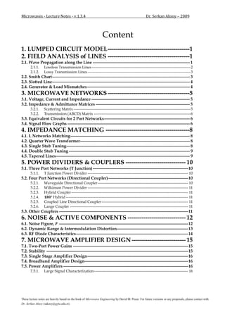 Microwaves - Lecture Notes - v.1.3.4                                                                Dr. Serkan Aksoy – 2009



                                                                 Content
1. LUMPED CIRCUIT MODEL -----------------------------------------1
2. FIELD ANALYSIS of LINES -----------------------------------------1
2.1. Wave Propagation along the Line --------------------------------------------------------------------- 1
       2.1.1.     Lossless Transmission Lines ------------------------------------------------------------------------------ 2
       2.1.2.     Lossy Transmission Lines --------------------------------------------------------------------------------- 3
2.2. Smith Chart-------------------------------------------------------------------------------------------------- 3
2.3. Slotted Line-------------------------------------------------------------------------------------------------- 4
2.4. Generator & Load Mismatches ------------------------------------------------------------------------- 4
3. MICROWAVE NETWORKS -----------------------------------------5
3.1. Voltage, Current and Impedance ---------------------------------------------------------------------- 5
3.2. Impedance & Admittance Matrices ------------------------------------------------------------------- 5
       3.2.1.     Scattering Matrix -------------------------------------------------------------------------------------------- 5
       3.2.2.     Transmission (ABCD) Matrix ---------------------------------------------------------------------------- 6
3.3. Equivalent Circuits for 2 Port Networks ------------------------------------------------------------- 6
3.4. Signal Flow Graphs --------------------------------------------------------------------------------------- 6
4. IMPEDANCE MATCHING ------------------------------------------8
4.1. L Networks Matching------------------------------------------------------------------------------------- 8
4.2. Quarter Wave Transformer ------------------------------------------------------------------------------ 8
4.3. Single Stub Tuning---------------------------------------------------------------------------------------- 8
4.4. Double Stub Tuning -------------------------------------------------------------------------------------- 9
4.5. Tapered Lines ----------------------------------------------------------------------------------------------- 9
5. POWER DIVIDERS & COUPLERS ------------------------------ 10
5.1. Three Port Networks (T Junction) --------------------------------------------------------------------10
       5.1.1.     T Junction Power Divider ------------------------------------------------------------------------------- 10
5.2. Four Port Networks (Directional Coupler) ---------------------------------------------------------10
       5.2.1.     Waveguide Directional Coupler ----------------------------------------------------------------------- 10
       5.2.2.     Wilkinson Power Divider ------------------------------------------------------------------------------- 11
       5.2.3.     Hybrid Coupler -------------------------------------------------------------------------------------------- 11
       5.2.4.          Hybrid ------------------------------------------------------------------------------------------------ 11
       5.2.5.     Coupled Line Directional Coupler -------------------------------------------------------------------- 11
       5.2.6.     Lange Coupler --------------------------------------------------------------------------------------------- 11
5.3. Other Couplers --------------------------------------------------------------------------------------------11
6. NOISE & ACTIVE COMPONENTS ----------------------------- 12
6.1. Noise Figure, --------------------------------------------------------------------------------------------12
6.2. Dynamic Range & Intermodulation Distortion---------------------------------------------------13
6.3. RF Diode Characteristics --------------------------------------------------------------------------------14
7. MICROWAVE AMPLIFIER DESIGN --------------------------- 15
7.1. Two-Port Power Gains ----------------------------------------------------------------------------------15
7.2. Stability -----------------------------------------------------------------------------------------------------15
7.3. Single Stage Amplifier Design ------------------------------------------------------------------------16
7.4. Broadband Amplifier Design--------------------------------------------------------------------------16
7.5. Power Amplifiers -----------------------------------------------------------------------------------------16
       7.5.1.     Large Signal Characterization -------------------------------------------------------------------------- 16




These lecture notes are heavily based on the book of Microwave Engineering by David M. Pozar. For future versions or any proposals, please contact with
Dr. Serkan Aksoy (saksoy@gyte.edu.tr).
 