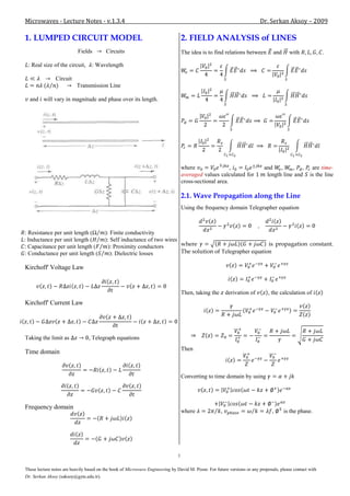 Microwaves - Lecture Notes - v.1.3.4                                                                                      Dr. Serkan Aksoy – 2009

1. LUMPED CIRCUIT MODEL                                                            2. FIELD ANALYSIS of LINES
                           Fields        Circuits                                  The idea is to find relations between        and     with              .

 : Real size of the circuit,      : Wavelength

               Circuit
                          Transmission Line

  and will vary in magnitude and phase over its length.




                                                                                   where                 ,                 and    ,    , ,          are time-
                                                                                   averaged values calculated for           length line and        is the line
                                                                                   cross-sectional area.

                                                                                   2.1. Wave Propagation along the Line
                                                                                   Using the frequency domain Telegrapher equation



: Resistance per unit length (           ): Finite conductivity
: Inductance per unit length (           ): Self inductance of two wires
: Capacitance per unit length (            ): Proximity conductors       where                              is propagation constant.
: Conductance per unit length (             ): Dielectric losses         The solution of Telegrapher equation

Kirchoff' Voltage Law


                                                                                   Then, taking the       derivation of      , the calculation of
Kirchoff' Current Law




Taking the limit as             , Telegraph equations
                                                                                   Then
Time domain


                                                                                   Converting to time domain by using




Frequency domain
                                                                                   where              ,                         ,     is the phase.




                                                                               1

These lecture notes are heavily based on the book of Microwave Engineering by David M. Pozar. For future versions or any proposals, please contact with
Dr. Serkan Aksoy (saksoy@gyte.edu.tr).
 