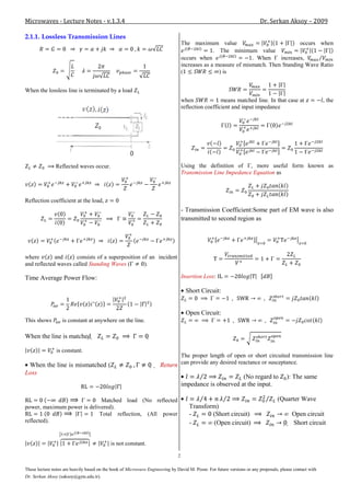 Microwaves - Lecture Notes - v.1.3.4                                                                                     Dr. Serkan Aksoy – 2009

2.1.1. Lossless Transmission Lines
                                                                                   The maximum value                               occurs when
                                                                                                 . The minimum value
                                                                                   occurs when                  . When     increases,
                                                                                   increases as a measure of mismatch. Then Standing Wave Ratio
                                                                                   (               ) is


When the lossless line is terminated by a load
                                                                                   when              means matched line. In that case at                  , the
                                                                                   reflection coefficient and input impedance




               Reflected waves occur.                                              Using the definition of , more useful form known as
                                                                                   Transmission Line Impedance Equation as



Reflection coefficient at the load,
                                                                                   - Transmission Coefficient:Some part of EM wave is also
                                                                                   transmitted to second region as




where        and     consists of a superposition of an incident
and reflected waves called Standing Waves (       ).

Time Average Power Flow:                                                           Insertion Loss:

                                                                                     Short Circuit:


                                                                                     Open Circuit:
This shows         is constant at anywhere on the line.

When the line is matched                                      

                is constant.
                                                                               The proper length of open or short circuited transmission line
 When the line is mismatched (                                        Return can provide any desired reactance or susceptance.
Loss
                                                                                                          (No regard to                ): The same
                                                                                   impedance is observed at the input.

                             Matched load (No reflected                                                                           (Quarter Wave
power, maximum power is delivered).                                                   Transform)
                            Total reflection, (All power                              -       (Short circuit)                             Open circuit
reflected).                                                                           -        (Open circuit)                            Short circuit


                                            is not constant.

                                                                               2

These lecture notes are heavily based on the book of Microwave Engineering by David M. Pozar. For future versions or any proposals, please contact with
Dr. Serkan Aksoy (saksoy@gyte.edu.tr).
 