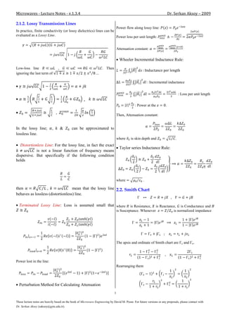 Microwaves - Lecture Notes - v.1.3.4                                                                                        Dr. Serkan Aksoy – 2009

2.1.2. Lossy Transmission Lines
                                                                     Power flow along lossy line:
In practice, finite conductivity (or lossy dielectrics) lines can be
evaluated as a Lossy Line.                                           Power loss per unit length:


                                                                                   Attenuation constant:

                                                                                     Wheeler Incremental Inductance Rule:

Low-loss line                    ,                                   . Then
ignoring the last term of

                                                                                                          : Incremental inductance


                                                                                                                                    : Loss per unit length
                                                       
                                                                                               : Power at the           .

                                                                                   Then, Attenuation constant:


In the lossy line;          ,        &      can be approximated to
lossless line.
                                                                                   where    is skin depth and                   .
   Distortionless Line: For the lossy line, in fact the exact
                                                                                     Taylor series Inductance Rule:
             is not a linear function of frequency means
dispersive. But specifically if the following condition
holds



                                                                                   where              .

then               ,               mean that the lossy line 2.2. Smith Chart
behaves as lossless (distortionless) line.

  Terminated Lossy Line: Loss is assumed small that where                                   is Resistance, is Reactance, is Conductance and
                                                                                   is Susceptance. Whenever           is normalized impedance




                                                                                   The apsis and ordinate of Smith chart are           and     .



Power lost in the line:
                                                                                   Rearranging them



  Perturbation Method for Calculating Attenuation
                                                                               3

These lecture notes are heavily based on the book of Microwave Engineering by David M. Pozar. For future versions or any proposals, please contact with
Dr. Serkan Aksoy (saksoy@gyte.edu.tr).
 