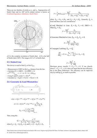 Microwaves - Lecture Notes - v.1.3.4                                                                                     Dr. Serkan Aksoy – 2009

These are two families of circles as and . Superposition of
Smith Chart and its 180o (       ) rotated version is known as
Combined Impedance-Admittance Smith Chart.


                                                                                   where                      and                         . Generally     is
                                                                                   fixed and three cases are considered as

                                                                                    Load Matched to Line:                         ,           ,            .
                                                                                   Then        .




                                                                                     Generator Matched to Line:                       ,           .




                                                                                     Conjugate Latching:



    is the complete revolution of Smith chart.    is the half
of Smith chart (180o). The images of is in Smith chart.

2.3. Slotted Line
This device is used to find         as first         .
                                                                                   Maximum power transfer                         . If one directly
- Measurement of               on the       distance from the line.                chose                  , it does not mean that the best efficiency
- Calculate                                                                        due to the phase differences. The efficiency can be improved
-                                                                                  only by making    as small as possible.

- Using and          , write
- Calculate                                     at       .

2.4. Generator & Load Mismatches




Then, using this




where                               and                             .
                                                                               4

These lecture notes are heavily based on the book of Microwave Engineering by David M. Pozar. For future versions or any proposals, please contact with
Dr. Serkan Aksoy (saksoy@gyte.edu.tr).
 