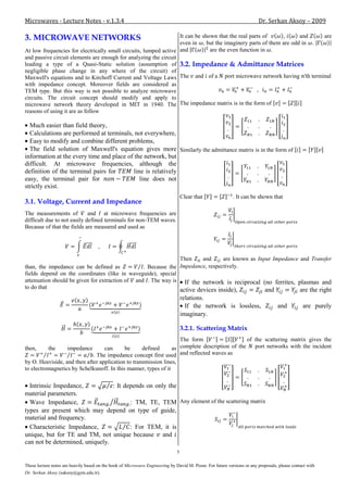 Microwaves - Lecture Notes - v.1.3.4                                                                                     Dr. Serkan Aksoy – 2009

3. MICROWAVE NETWORKS                                             It can be shown that the real parts of    ,      and   are
                                                                  even in , but the imaginery parts of them are odd in .
At low frequencies for electrically small circuits, lumped active and          are the even function in .
and passive circuit elements are enough for analyzing the circuit
leading a type of a Quasi-Static solution (assumption of 3.2. Impedance & Admittance Matrices
negligible phase change in any where of the circuit) of
Maxwell's equations and to Kirchoff Current and Voltage Laws The and of a port microwave network having 'th terminal
with impedance concept. Moreover fields are considered as
TEM type. But this way is not possible to analyze microwave
circuits. The circuit concept should modify and apply to
microwave network theory developed in MIT in 1940. The The impedance matrix is in the form of
reasons of using it are as follow

  Much easier than field theory,
  Calculations are performed at terminals, not everywhere,
  Easy to modify and combine different problems,
  The field solution of Maxwell's equation gives more Similarly the admittance matrix is in the form of
information at the every time and place of the network, but
difficult. At microwave frequencies, although the
definition of the terminal pairs for       line is relatively
easy, the terminal pair for                   line does not
strictly exist.
                                                                                   Clear that               . It can be shown that
3.1. Voltage, Current and Impedance
The measurements of          and at microwave frequencies are
difficult due to not easily defined terminals for non-TEM waves.
Because of that the fields are measured and used as




                                                               Then     and     are known as Input Impedance and Transfer
than, the impedance can be defined as            . Because the Impedance, respectively.
fields depend on the coordinates (like in waveguide), special
attenuation should be given for extraction of and . The way is If the network is reciprocal (no ferrites, plasmas and
to do that                                                     active devices inside),          and          are the right
                                                                                   relations.
                                                                                     If the network is lossless,                   and          are purely
                                                                                   imaginary.

                                                                                   3.2.1. Scattering Matrix
                                                                   The form                    of the scattering matrix gives the
then,       the       impedance   can      be      defined      as complete description of the    port networks with the incident
                             . The impedance concept first used    and reflected waves as
by O. Heaviside, and then after application to transmission lines,
to electromagnetics by Schelkunoff. In this manner, types of it

  Intrinsic Impedance,           : It depends on only the
material parameters.
  Wave Impedance,                       : TM, TE, TEM Any element of the scattering matrix
types are present which may depend on type of guide,
material and frequency.
  Characteristic Impedance,             : For TEM, it is
unique, but for TE and TM, not unique because and
can not be determined, uniquely.
                                                                               5

These lecture notes are heavily based on the book of Microwave Engineering by David M. Pozar. For future versions or any proposals, please contact with
Dr. Serkan Aksoy (saksoy@gyte.edu.tr).
 
