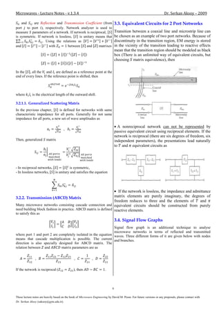 Microwaves - Lecture Notes - v.1.3.4                                                                                     Dr. Serkan Aksoy – 2009

    and    are Reflection and Transmission Coefficient (from                       3.3. Equivalent Circuits for 2 Port Networks
port to port ), respectively. Network analyzer is used to
measure parameters of a network. If network is reciprocal,                         Transition between a coaxial line and microstrip line can
is symmetric. If network is lossless,    is unitary means that                     be chosen as an example of two port networks. Because of
                 . Using the relations as                                          discontinuity in the transition region, EM energy is stored
and                  with         between     and    matrixes                      in the vicinity of the transition leading to reactive effects
                                                                                   mean that the transition region should be modeled as black
                                                                                   box (There is an unlimited way of equivalent circuits, but
                                                                                   choosing matrix equivalence), then

In the   , all the and are defined as a reference point at the
end of every lines. If the reference point is shifted, then



where        is the electrical length of the outward shift.

3.2.1.1. Generalized Scattering Matrix
In the previous chapter,      is defined for networks with same
characteristic impedance for all ports. Generally for not same
impedance for all ports, a new set of wave amplitudes as

                                                                                     A nonreciprocal network can not be represented by
                                       ,
                                                                                   passive equivalent circuit using reciprocal elements. If the
                                                                                   network is reciprocal (there are six degrees of freedom, six
Then, generalized        matrix                                                    independent parameters), the presentations lead naturally
                                                                                   to and equivalent circuits as




- In reciprocal networks,            is symmetric,
- In lossless networks,   is unitary and satisfies the equation




                                                                   If the network is lossless, the impedance and admittance
3.2.2. Transmission (ABCD) Matrix                               matrix elements are purely imaginary, the degrees of
                                                                freedom reduces to three and the elements of         and
Many microwave networks consisting cascade connection and equivalent circuits should be constructed from purely
need building block fashion in practice. ABCD matrix is defined reactive elements.
to satisfy this as
                                                                                   3.4. Signal Flow Graphs
                                                                Signal flow graph is an additional technique to analyse
                                                                microwave networks in terms of reflected and transmitted
where port 1 and port 2 are completely isolated in the equation waves. Three different forms of it are given below with nodes
means that cascade multiplication is possible. The current and branches.
direction is also specially designed for ABCD matrix. The
relation between and          matrix parameters are as




If the network is reciprocal (                 ), then                   .




                                                                               6

These lecture notes are heavily based on the book of Microwave Engineering by David M. Pozar. For future versions or any proposals, please contact with
Dr. Serkan Aksoy (saksoy@gyte.edu.tr).
 